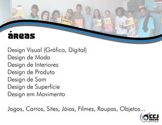 Áreas
Design Visual (Gráfico, Digital)
Design de Moda
Design de Interiores
Design de Produto
Design de Som
Design de Superfície
Design em Movimento
Jogos, Carros, Sites, Jóias, Filmes, Roupas, Objetos...
 