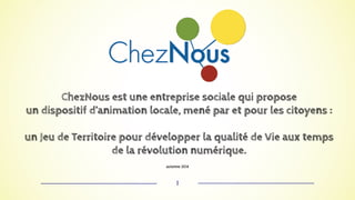 ChezNous est une entreprise sociale qui propose 
un dispositif d’animation locale, mené par et pour les citoyens : 
un Jeu de Territoire pour développer la qualité de Vie aux temps 
de la révolution numérique. 
automne 2014 
1 
 