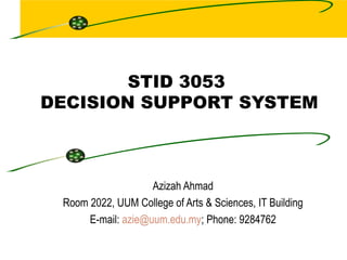 STID 3053  DECISION SUPPORT SYSTEM Azizah Ahmad Room 2022, UUM College of Arts & Sciences, IT Building E-mail:  [email_address] ; Phone: 9284762 