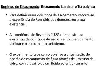 Regimes de Escoamento: Escoamento Laminar e Turbulento
• Para definir esses dois tipos de escoamento, recorre-se
a experiência de Reynolds que demonstrou a sua
existência.
• A experiência de Reynolds (1883) demonstrou a
existência de dois tipos de escoamento: o escoamento
laminar e o escoamento turbulento.
• O experimento teve como objetivo a visualização do
padrão de escoamento de água através de um tubo de
vidro, com o auxílio de um fluido colorido (corante).
 