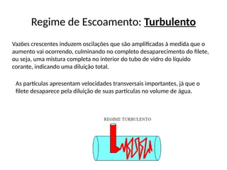 Regime de Escoamento: Turbulento
Vazões crescentes induzem oscilações que são amplificadas à medida que o
aumento vai ocorrendo, culminando no completo desaparecimento do filete,
ou seja, uma mistura completa no interior do tubo de vidro do líquido
corante, indicando uma diluição total.
As partículas apresentam velocidades transversais importantes, já que o
filete desaparece pela diluição de suas partículas no volume de água.
 