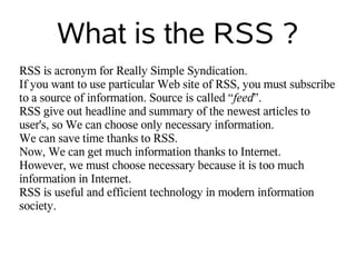 What is the RSS ?
RSS is acronym for Really Simple Syndication.
If you want to use particular Web site of RSS, you must subscribe
to a source of information. Source is called “feed”.
RSS give out headline and summary of the newest articles to
user's, so We can choose only necessary information.
We can save time thanks to RSS.
Now, We can get much information thanks to Internet.
However, we must choose necessary because it is too much
information in Internet.
RSS is useful and efficient technology in modern information
society.
 