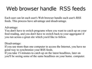 Web browser handle RSS feeds
Each user can let each user's Web browser handle each user's RSS
feeds. This process have advantage and disadvantage.

Advantage:
You don't have to switch programs when you want to catch up on your
feed reading, and you don't have to switch back to your aggregator if
you run across a great site which you'd like to follow.

Disadvantage:
If you use more than one computer to access the Internet, you have no
good way to synchronize your RSS feeds.
If you take 15 minutes to catch up on the latest headlines, later on
you'll be seeing some of the same headlines on your home. computer.
 