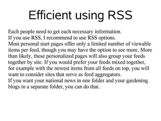 Efficient using RSS
Each people need to get each necessary information.
If you use RSS, I recommend to use RSS options.
Most personal start pages offer only a limited number of viewable
items per feed, though you may have the option to see more. More
than likely, these personalized pages will also group your feeds
together by site. If you would prefer your feeds mixed together,
for example with the newest items from all feeds on top, you will
want to consider sites that serve as feed aggregators.
If you want your national news in one folder and your gardening
blogs in a separate folder, you can do that.
 