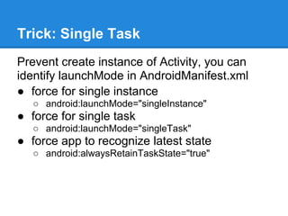 Trick: Single Task
Prevent create instance of Activity, you can
identify launchMode in AndroidManifest.xml
● force for single instance
   ○ android:launchMode="singleInstance"
● force for single task
   ○ android:launchMode="singleTask"
● force app to recognize latest state
   ○ android:alwaysRetainTaskState="true"
 