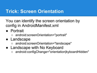 Trick: Screen Orientation
You can identify the screen orientation by
config in AndroidManifest.xml
● Portrait
   ○ android:screenOrientation="portrait"
● Landscape
   ○ android:screenOrientation="landscape"
● Landscape with No Keyboard
   ○ android:configChange="orientation|kyboardHidden"
 