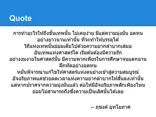 Quote
 การทําอะไรให ้ถึงขันเทพนัน ไม่เคยง่าย มีแต่ความมุงมัน อดทน
                                                     ่
               อย่างยาวนานเท่านัน ทีจะทําให ้บรรลุได ้
       วิถแห่งเทพนันย่อมเต็มไปด ้วยความยากลําบากเสมอ
          ี
             อันเทพแห่งศาสตร์ใด เริมต ้นต ้องมีความรัก
อย่างงมงายในศาสตร์นัน มีความพากเพียรในการศึกษาจนแตกฉาน
                        ฝึ กหัดอย่างอดทน
    หมันพิจารณาแก ้ไขให ้ศาสตร์แห่งตนย่างเข ้าสูความสมบูรณ์
                                                 ่
 อัจฉริยภาพแค่ชวยลดเวลาแห่งความยากลําบากให ้สันลงเท่านัน
                   ่
แต่หากปราศจากความมุงมันแล ้ว ต่อให ้มีอจฉริยภาพสักเพียงไหน
                        ่                  ั
            ย่อมไม่สามารถถึงซึงความเป็ นเลิศนันได ้เลย

                                  -- ภุชงค์ อุทโยภาศ
 
