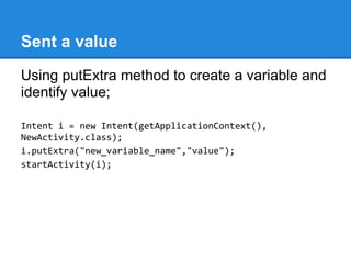 Sent a value
Using putExtra method to create a variable and
identify value;

Intent i = new Intent(getApplicationContext(),
NewActivity.class);
i.putExtra("new_variable_name","value");
startActivity(i);
 