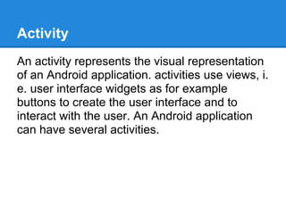 Activity
An activity represents the visual representation
of an Android application. activities use views, i.
e. user interface widgets as for example
buttons to create the user interface and to
interact with the user. An Android application
can have several activities.
 