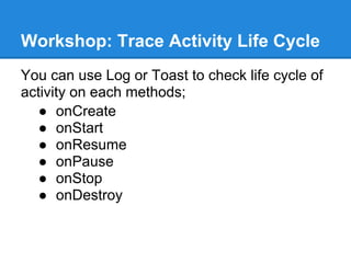 Workshop: Trace Activity Life Cycle
You can use Log or Toast to check life cycle of
activity on each methods;
   ● onCreate
   ● onStart
   ● onResume
   ● onPause
   ● onStop
   ● onDestroy
 