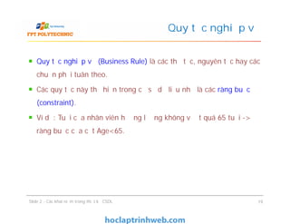 Quy tắc nghiệp vụ (Business Rule) là các thủ tục, nguyên tắc hay các
chuẩn phải tuân theo.
Các quy tắc này thể hiện trong cơ sở dữ liệu như là các ràng buộc
(constraint).
Ví dụ: Tuổi của nhân viên hưởng lương không vượt quá 65 tuổi ->
ràng buộc của cột Age<65.
Quy tắc nghiệp vụ
Quy tắc nghiệp vụ (Business Rule) là các thủ tục, nguyên tắc hay các
chuẩn phải tuân theo.
Các quy tắc này thể hiện trong cơ sở dữ liệu như là các ràng buộc
(constraint).
Ví dụ: Tuổi của nhân viên hưởng lương không vượt quá 65 tuổi ->
ràng buộc của cột Age<65.
Slide 2 - Các khái niệm trong thiết kế CSDL 19
 