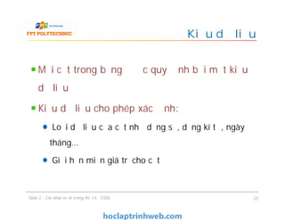 Mỗi cột trong bảng được quy định bởi một kiểu
dữ liệu
Kiểu dữ liệu cho phép xác định:
Loại dữ liệu của cột như dạng số, dạng kí tự, ngày
tháng…
Giới hạn miền giá trị cho cột
Kiểu dữ liệu
Mỗi cột trong bảng được quy định bởi một kiểu
dữ liệu
Kiểu dữ liệu cho phép xác định:
Loại dữ liệu của cột như dạng số, dạng kí tự, ngày
tháng…
Giới hạn miền giá trị cho cột
Slide 2 - Các khái niệm trong thiết kế CSDL 22
 