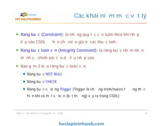 Ràng buộc (Constraint): là những quy tắc cần tuân theo khi nhập
liệu vào CSDL để hạn chế miền giá trị các thuộc tính.
Ràng buộc toàn vẹn (Integrity Constraint): là ràng buộc nhằm nhấn
mạnh sự chính xác của dữ liệu nhập vào.
Bao gồm 3 kiểu ràng buộc toàn vẹn:
Ràng buộc NOT NULL
Ràng buộc CHECK
Ràng buộc sử dụng Trigger (Trigger là chương trình/macro tự động thực
hiện khi có một sự kiện (bất thường) xảy ra trong CSDL)
Các khái niệm mức vật lý
Ràng buộc (Constraint): là những quy tắc cần tuân theo khi nhập
liệu vào CSDL để hạn chế miền giá trị các thuộc tính.
Ràng buộc toàn vẹn (Integrity Constraint): là ràng buộc nhằm nhấn
mạnh sự chính xác của dữ liệu nhập vào.
Bao gồm 3 kiểu ràng buộc toàn vẹn:
Ràng buộc NOT NULL
Ràng buộc CHECK
Ràng buộc sử dụng Trigger (Trigger là chương trình/macro tự động thực
hiện khi có một sự kiện (bất thường) xảy ra trong CSDL)
Slide 2 - Các khái niệm trong thiết kế CSDL 27
 