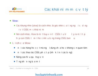 View:
Các khung nhìn (view) là cách nhìn, là góc nhìn của từng người sử dụng
đối với CSDL mức khái niệm
Nói cách khác, View là một truy vấn từ CSDL lưu trữ để lấy ra một tập
hợp con CSDL từ một hoặc nhiều bảng trong CSDL ban đầu.
Lợi ích của View:
Ẩn đi các hàng hoặc cột mà người dùng chưa hoặc không cần quan tâm
Ẩn đi các thao tác CSDL phức tạp (như kết nối các bảng)
Nâng cao hiệu quả truy vấn
Tăng khả năng bảo mật
Các khái niệm mức vật lý
View:
Các khung nhìn (view) là cách nhìn, là góc nhìn của từng người sử dụng
đối với CSDL mức khái niệm
Nói cách khác, View là một truy vấn từ CSDL lưu trữ để lấy ra một tập
hợp con CSDL từ một hoặc nhiều bảng trong CSDL ban đầu.
Lợi ích của View:
Ẩn đi các hàng hoặc cột mà người dùng chưa hoặc không cần quan tâm
Ẩn đi các thao tác CSDL phức tạp (như kết nối các bảng)
Nâng cao hiệu quả truy vấn
Tăng khả năng bảo mật
Slide 2 - Các khái niệm trong thiết kế CSDL 29
 