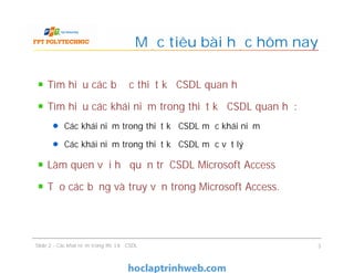 Tìm hiểu các bước thiết kế CSDL quan hệ
Tìm hiểu các khái niệm trong thiết kế CSDL quan hệ:
Các khái niệm trong thiết kế CSDL mức khái niệm
Các khái niệm trong thiết kế CSDL mức vật lý
Làm quen với hệ quản trị CSDL Microsoft Access
Tạo các bảng và truy vấn trong Microsoft Access.
Mục tiêu bài học hôm nay
Tìm hiểu các bước thiết kế CSDL quan hệ
Tìm hiểu các khái niệm trong thiết kế CSDL quan hệ:
Các khái niệm trong thiết kế CSDL mức khái niệm
Các khái niệm trong thiết kế CSDL mức vật lý
Làm quen với hệ quản trị CSDL Microsoft Access
Tạo các bảng và truy vấn trong Microsoft Access.
Slide 2 - Các khái niệm trong thiết kế CSDL 3
 