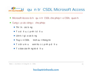 Microsoft Access là hệ quản trị CSDL cho phép tạo CSDL quan hệ
Cung cấp các công cụ cho phép:
Thiết kế các bảng
Tạo dữ liệu, cập nhật dữ liệu
Liên kết giữa các bảng
Truy vấn CSDL để trích xuất thông tin
Tạo biểu mẫu để xem hoặc cập nhập dữ liệu
Tạo báo cáo thống kê dữ liệu
Hệ quản trị CSDL Microsoft Access
Microsoft Access là hệ quản trị CSDL cho phép tạo CSDL quan hệ
Cung cấp các công cụ cho phép:
Thiết kế các bảng
Tạo dữ liệu, cập nhật dữ liệu
Liên kết giữa các bảng
Truy vấn CSDL để trích xuất thông tin
Tạo biểu mẫu để xem hoặc cập nhập dữ liệu
Tạo báo cáo thống kê dữ liệu
Slide 2 - Các khái niệm trong thiết kế CSDL 32
 