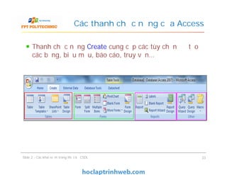Thanh chức năng Create cung cấp các tùy chọn để tạo
các bảng, biểu mẫu, báo cáo, truy vấn…
Các thanh chức năng của Access
Slide 2 - Các khái niệm trong thiết kế CSDL 33
 
