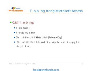 Cách tạo bảng:
Tạo bảng mới
Tạo các thuộc tính
Chỉ định thuộc tính khóa chính (Primary Key)
Chỉ định tên các cột, kiểu dữ liệu, kích thước dữ liệu, quy tắc
nhập dữ liệu…
Tạo bảng trong Microsoft Access
Cách tạo bảng:
Tạo bảng mới
Tạo các thuộc tính
Chỉ định thuộc tính khóa chính (Primary Key)
Chỉ định tên các cột, kiểu dữ liệu, kích thước dữ liệu, quy tắc
nhập dữ liệu…
Slide 2 - Các khái niệm trong thiết kế CSDL 37
 