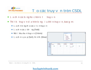 Lựa chọn các bảng hoặc liên kết để truy vấn
Thiết kế truy vấn dựa trên bảng điều khiển truy vấn, bao gồm:
Lựa chọn bảng chứa các cột cần truy vấn
Lựa chọn các cột/trường (Field)
Mô tả tiêu chuẩn truy vấn (Criteria)
Lựa chọn sắp xếp (Sort), hiển thị (Show)
Tạo các truy vấn trên CSDL
Lựa chọn các bảng hoặc liên kết để truy vấn
Thiết kế truy vấn dựa trên bảng điều khiển truy vấn, bao gồm:
Lựa chọn bảng chứa các cột cần truy vấn
Lựa chọn các cột/trường (Field)
Mô tả tiêu chuẩn truy vấn (Criteria)
Lựa chọn sắp xếp (Sort), hiển thị (Show)
Slide 2 - Các khái niệm trong thiết kế CSDL 43
 