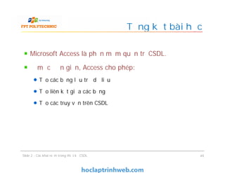 Microsoft Access là phần mềm quản trị CSDL.
Ở mức đơn giản, Access cho phép:
Tạo các bảng lưu trữ dữ liệu
Tạo liên kết giữa các bảng
Tạo các truy vấn trên CSDL
Tổng kết bài học
Microsoft Access là phần mềm quản trị CSDL.
Ở mức đơn giản, Access cho phép:
Tạo các bảng lưu trữ dữ liệu
Tạo liên kết giữa các bảng
Tạo các truy vấn trên CSDL
Slide 2 - Các khái niệm trong thiết kế CSDL 49
 