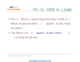 Thiết kế CSDL mức logic là quá trình chuyển CSDL mức
khái niệm sang mô hình Lược đồ quan hệ và chuẩn hóa
các quan hệ.
Các khái niệm Lược đồ quan hệ và chuẩn hóa sẽ được
đề cập trong các bài sau.
Thiết kế CSDL mức logic
Thiết kế CSDL mức logic là quá trình chuyển CSDL mức
khái niệm sang mô hình Lược đồ quan hệ và chuẩn hóa
các quan hệ.
Các khái niệm Lược đồ quan hệ và chuẩn hóa sẽ được
đề cập trong các bài sau.
Slide 2 - Các khái niệm trong thiết kế CSDL 6
 