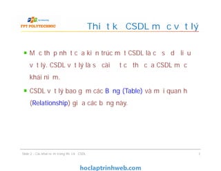 Mức thấp nhất của kiến trúc một CSDL là cơ sở dữ liệu
vật lý. CSDL vật lý là sự cài đặt cụ thể của CSDL mức
khái niệm.
CSDL vật lý bao gồm các Bảng (Table) và mối quan hệ
(Relationship) giữa các bảng này.
Thiết kế CSDL mức vật lý
Mức thấp nhất của kiến trúc một CSDL là cơ sở dữ liệu
vật lý. CSDL vật lý là sự cài đặt cụ thể của CSDL mức
khái niệm.
CSDL vật lý bao gồm các Bảng (Table) và mối quan hệ
(Relationship) giữa các bảng này.
Slide 2 - Các khái niệm trong thiết kế CSDL 7
 