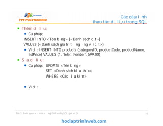 Thêm dữ liệu:
Cú pháp:
INSERT INTO <Tên bảng> [<Danh sách cột>]
VALUES (<Danh sách giá trị tương ứng với cột>)
Ví dụ: INSERT INTO products (categoryID, productCode, productName,
listPrice) VALUES (1, 'tele', 'Fender', 599.00)
Sửa dữ liệu:
Cú pháp: UPDATE <Tên bảng>
SET <Danh sách biểu thức>
WHERE <Các điều kiện>
Ví dụ:
Các câu lệnh
thao tác dữ liệu trong SQL
Thêm dữ liệu:
Cú pháp:
INSERT INTO <Tên bảng> [<Danh sách cột>]
VALUES (<Danh sách giá trị tương ứng với cột>)
Ví dụ: INSERT INTO products (categoryID, productCode, productName,
listPrice) VALUES (1, 'tele', 'Fender', 599.00)
Sửa dữ liệu:
Cú pháp: UPDATE <Tên bảng>
SET <Danh sách biểu thức>
WHERE <Các điều kiện>
Ví dụ:
Bài 2: Làm quen với môi trường PHP và MySQL (phần 2) 10
 