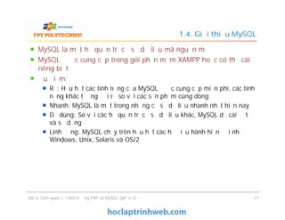 MySQL là một hệ quản trị cơ sở dữ liệu mã nguồn mở
MySQL được cung cấp trong gói phần mềm XAMPP hoặc có thể cài
riêng biệt
Ưu điểm:
Rẻ: Hầu hết các tính năng của MySQL được cung cấp miễn phí, các tính
năng khác tương đối rẻ so với các sản phẩm cùng dòng
Nhanh: MySQL là một trong những cơ sở dữ liệu nhanh nhất hiện nay
Dễ dùng: So với các hệ quản trị cơ sở dữ liệu khác, MySQL dễ cài đặt
và sử dụng
Linh động: MySQL chạy trên hầu hết các hệ điều hành hiện đại như
Windows, Unix, Solaris và OS/2
1.4. Giới thiệu MySQL
MySQL là một hệ quản trị cơ sở dữ liệu mã nguồn mở
MySQL được cung cấp trong gói phần mềm XAMPP hoặc có thể cài
riêng biệt
Ưu điểm:
Rẻ: Hầu hết các tính năng của MySQL được cung cấp miễn phí, các tính
năng khác tương đối rẻ so với các sản phẩm cùng dòng
Nhanh: MySQL là một trong những cơ sở dữ liệu nhanh nhất hiện nay
Dễ dùng: So với các hệ quản trị cơ sở dữ liệu khác, MySQL dễ cài đặt
và sử dụng
Linh động: MySQL chạy trên hầu hết các hệ điều hành hiện đại như
Windows, Unix, Solaris và OS/2
Bài 2: Làm quen với môi trường PHP và MySQL (phần 2) 11
 
