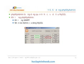 phpMyAdmin là ứng dụng quản trị hệ cơ sở dữ liệu MySQL
Khởi động phpMyAdmin:
Khởi động XAMPP
Nhấn nút Admin của dòng MySQL
1.5. Sử dụng phpMyAdmin
Bài 2: Làm quen với môi trường PHP và MySQL (phần 2) 12
 
