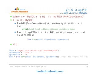 Làm việc với MySQL: sử dụng đối tượng PDO (PHP Data Objects)
Kết nối tới MySQL:
Tạo DSN (Data Source Name) xác định tên máy chủ và tên cơ sở dữ
liệu:
Tạo đối tượng PDO với ba đối số: DSN, tên tài khoản quản trị cơ sở dữ
liệu và mật khẩu:
Ví dụ:
2.1. Sử dụng PHP
để làm việc với MySQL
Làm việc với MySQL: sử dụng đối tượng PDO (PHP Data Objects)
Kết nối tới MySQL:
Tạo DSN (Data Source Name) xác định tên máy chủ và tên cơ sở dữ
liệu:
Tạo đối tượng PDO với ba đối số: DSN, tên tài khoản quản trị cơ sở dữ
liệu và mật khẩu:
Ví dụ:
Bài 2: Làm quen với môi trường PHP và MySQL (phần 2) 18
 