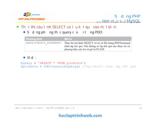 Thực thi câu lệnh SELECT và lưu kết quả vào một biến:
Sử dụng phương thức query của đối tượng PDO:
Ví dụ:
Sử dụng PHP
để làm việc với MySQL
Thực thi câu lệnh SELECT và lưu kết quả vào một biến:
Sử dụng phương thức query của đối tượng PDO:
Ví dụ:
Bài 2: Làm quen với môi trường PHP và MySQL (phần 2) 19
 