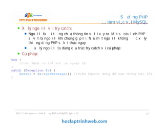 Xử lý ngoại lệ với try catch:
Ngoại lệ là đối tượng chứa thông tin về lỗi xảy ra. Một số câu lệnh PHP
sẽ vứt ra ngoại lệ khi chúng gặp lỗi. Nếu một ngoại lệ không được xử lý
thì ứng dụng PHP sẽ kết thúc ngay
Để xử lý ngoại lệ ta dùng cấu trúc try catch với cú pháp:
Cú pháp:
Sử dụng PHP
để làm việc với MySQL
Xử lý ngoại lệ với try catch:
Ngoại lệ là đối tượng chứa thông tin về lỗi xảy ra. Một số câu lệnh PHP
sẽ vứt ra ngoại lệ khi chúng gặp lỗi. Nếu một ngoại lệ không được xử lý
thì ứng dụng PHP sẽ kết thúc ngay
Để xử lý ngoại lệ ta dùng cấu trúc try catch với cú pháp:
Cú pháp:
Bài 2: Làm quen với môi trường PHP và MySQL (phần 2) 21
 