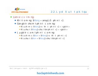 Làm việc với mảng:
Khởi tạo mảng: $Mang = array(<Số phần tử>);
Gán giá trị cho một phần tử của mảng:
Kiểu chỉ mục: $Mang[<số thứ tự phần tử>] = <giá trị>
Kiểu chuỗi: $Mang[<chuỗi tên phần tử>] = <giá trị>
Lấy giá trị của một phần tử của mảng:
Kiểu chỉ mục: $Bien = $Mang[<số thứ tự phần tử>]
Kiểu chuỗi: $Bien = $Mang[<chuỗi tên phần tử>]
2.2. Lấy dữ liệu từ tập kết quả
Làm việc với mảng:
Khởi tạo mảng: $Mang = array(<Số phần tử>);
Gán giá trị cho một phần tử của mảng:
Kiểu chỉ mục: $Mang[<số thứ tự phần tử>] = <giá trị>
Kiểu chuỗi: $Mang[<chuỗi tên phần tử>] = <giá trị>
Lấy giá trị của một phần tử của mảng:
Kiểu chỉ mục: $Bien = $Mang[<số thứ tự phần tử>]
Kiểu chuỗi: $Bien = $Mang[<chuỗi tên phần tử>]
Bài 2: Làm quen với môi trường PHP và MySQL (phần 2) 22
 