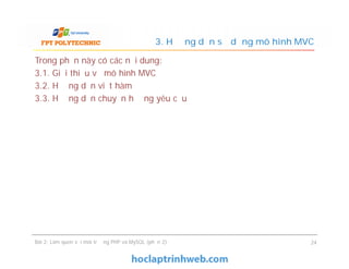 Trong phần này có các nội dung:
3.1. Giới thiệu về mô hình MVC
3.2. Hướng dẫn viết hàm
3.3. Hướng dẫn chuyển hướng yêu cầu
3. Hướng dẫn sử dụng mô hình MVC
Bài 2: Làm quen với môi trường PHP và MySQL (phần 2) 24
 