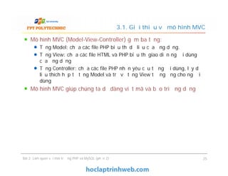 Mô hình MVC (Model-View-Controller) gồm ba tầng:
Tầng Model: chứa các file PHP biểu thị dữ liệu của ứng dụng.
Tầng View: chứa các file HTML và PHP biểu thị giao diện người dùng
của ứng dụng
Tầng Controller: chứa các file PHP nhận yêu cầu từ người dùng, lấy dữ
liệu thích hợp từ tầng Model và trả về tầng View tương ứng cho người
dùng
Mô hình MVC giúp chúng ta dễ dàng viết mã và bảo trì ứng dụng
3.1. Giới thiệu về mô hình MVC
Mô hình MVC (Model-View-Controller) gồm ba tầng:
Tầng Model: chứa các file PHP biểu thị dữ liệu của ứng dụng.
Tầng View: chứa các file HTML và PHP biểu thị giao diện người dùng
của ứng dụng
Tầng Controller: chứa các file PHP nhận yêu cầu từ người dùng, lấy dữ
liệu thích hợp từ tầng Model và trả về tầng View tương ứng cho người
dùng
Mô hình MVC giúp chúng ta dễ dàng viết mã và bảo trì ứng dụng
Bài 2: Làm quen với môi trường PHP và MySQL (phần 2) 25
 