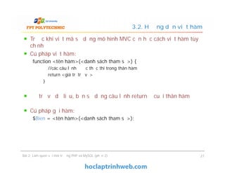 Trước khi viết mã sử dụng mô hình MVC cần học cách viết hàm tùy
chỉnh
Cú pháp viết hàm:
function <tên hàm>(<danh sách tham số>) {
//các câu lệnh được thực thi trong thân hàm
return <giá trị trả về>
}
Để trả về dữ liệu, bạn sử dụng câu lệnh return ở cuối thân hàm
Cú pháp gọi hàm:
$Bien = <tên hàm>(<danh sách tham số>);
3.2. Hướng dẫn viết hàm
Trước khi viết mã sử dụng mô hình MVC cần học cách viết hàm tùy
chỉnh
Cú pháp viết hàm:
function <tên hàm>(<danh sách tham số>) {
//các câu lệnh được thực thi trong thân hàm
return <giá trị trả về>
}
Để trả về dữ liệu, bạn sử dụng câu lệnh return ở cuối thân hàm
Cú pháp gọi hàm:
$Bien = <tên hàm>(<danh sách tham số>);
Bài 2: Làm quen với môi trường PHP và MySQL (phần 2) 27
 