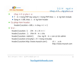 Để chuyển tiếp yêu cầu:
Từ một trang PHP này sang một trang PHP khác: sử dụng hàm include
Sang một URL khác: sử dụng hàm header
Cú pháp hàm header:
header('Location:<URL cần chuyển tới>')
Ví dụ:
header('Location:.'); //thư mục hiện tại
header('Location:..'); //lên thư mục cha
header('Location:./admin'); //xuống thư mục con có tên admin
header('Location:error.php'); //tới trang error.php
header('Location:http://www.murach.com'); //tới địa chỉ
http://www.murach.com
3.3. Hướng dẫn
chuyển hướng yêu cầu
Để chuyển tiếp yêu cầu:
Từ một trang PHP này sang một trang PHP khác: sử dụng hàm include
Sang một URL khác: sử dụng hàm header
Cú pháp hàm header:
header('Location:<URL cần chuyển tới>')
Ví dụ:
header('Location:.'); //thư mục hiện tại
header('Location:..'); //lên thư mục cha
header('Location:./admin'); //xuống thư mục con có tên admin
header('Location:error.php'); //tới trang error.php
header('Location:http://www.murach.com'); //tới địa chỉ
http://www.murach.com
Bài 2: Làm quen với môi trường PHP và MySQL (phần 2) 28
 