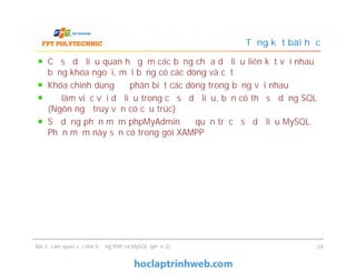 Cơ sở dữ liệu quan hệ gồm các bảng chứa dữ liệu liên kết với nhau
bằng khóa ngoại, mỗi bảng có các dòng và cột
Khóa chính dùng để phân biệt các dòng trong bảng với nhau
Để làm việc với dữ liệu trong cơ sở dữ liệu, bạn có thể sử dụng SQL
(Ngôn ngữ truy vấn có cấu trúc)
Sử dụng phần mềm phpMyAdmin để quản trị cơ sở dữ liệu MySQL.
Phần mềm này sẵn có trong gói XAMPP
Tổng kết bài học
Cơ sở dữ liệu quan hệ gồm các bảng chứa dữ liệu liên kết với nhau
bằng khóa ngoại, mỗi bảng có các dòng và cột
Khóa chính dùng để phân biệt các dòng trong bảng với nhau
Để làm việc với dữ liệu trong cơ sở dữ liệu, bạn có thể sử dụng SQL
(Ngôn ngữ truy vấn có cấu trúc)
Sử dụng phần mềm phpMyAdmin để quản trị cơ sở dữ liệu MySQL.
Phần mềm này sẵn có trong gói XAMPP
Bài 2: Làm quen với môi trường PHP và MySQL (phần 2) 29
 