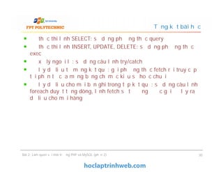 Để thực thi lệnh SELECT: sử dụng phương thức query
Để thực thi lệnh INSERT, UPDATE, DELETE: sử dụng phương thức
exec
Để xử lý ngoại lệ: sử dụng câu lệnh try/catch
Để lấy dữ liệu từ mảng kết quả: gọi phương thức fetch rồi truy cập
tới phần tử của mảng bằng chỉ mục kiểu số hoặc chuỗi
Để lấy dữ liệu cho mỗi bản ghi trong tập kết quả: sử dụng câu lệnh
foreach duyệt từng dòng, lệnh fetch sẽ tự động được gọi để lấy ra
dữ liệu cho mỗi hàng
Tổng kết bài học
Để thực thi lệnh SELECT: sử dụng phương thức query
Để thực thi lệnh INSERT, UPDATE, DELETE: sử dụng phương thức
exec
Để xử lý ngoại lệ: sử dụng câu lệnh try/catch
Để lấy dữ liệu từ mảng kết quả: gọi phương thức fetch rồi truy cập
tới phần tử của mảng bằng chỉ mục kiểu số hoặc chuỗi
Để lấy dữ liệu cho mỗi bản ghi trong tập kết quả: sử dụng câu lệnh
foreach duyệt từng dòng, lệnh fetch sẽ tự động được gọi để lấy ra
dữ liệu cho mỗi hàng
Bài 2: Làm quen với môi trường PHP và MySQL (phần 2) 30
 