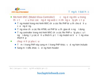 Mô hình MVC (Model-View-Controller) được ứng dụng nhiều trong
thực tế để cấu trúc các ứng dụng web cần những xử lý phức tạp
Tầng model trong mô hình MVC chứa các file PHP biểu thị cho dữ liệu
của ứng dụng.
Tầng view chứa các file HTML và PHP biểu thị giao diện người dùng
Tầng controller trong mô hình MVC chứa các file PHP xử lý yêu cầu từ
người dùng, lấy các dữ liệu thích hợp từ tầng model và trả về tầng view
thích hợp
Để chuyển tiếp yêu cầu:
Từ một trang PHP này sang một trang PHP khác: sử dụng hàm include
Sang một URL khác: sử dụng hàm header
Tổng kết bài học
Mô hình MVC (Model-View-Controller) được ứng dụng nhiều trong
thực tế để cấu trúc các ứng dụng web cần những xử lý phức tạp
Tầng model trong mô hình MVC chứa các file PHP biểu thị cho dữ liệu
của ứng dụng.
Tầng view chứa các file HTML và PHP biểu thị giao diện người dùng
Tầng controller trong mô hình MVC chứa các file PHP xử lý yêu cầu từ
người dùng, lấy các dữ liệu thích hợp từ tầng model và trả về tầng view
thích hợp
Để chuyển tiếp yêu cầu:
Từ một trang PHP này sang một trang PHP khác: sử dụng hàm include
Sang một URL khác: sử dụng hàm header
Bài 2: Làm quen với môi trường PHP và MySQL (phần 2) 31
 