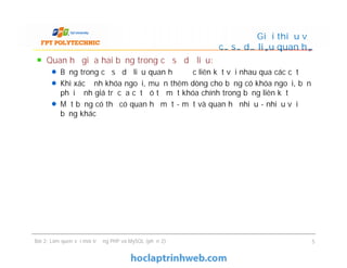 Quan hệ giữa hai bảng trong cơ sở dữ liệu:
Bảng trong cơ sở dữ liệu quan hệ được liên kết với nhau qua các cột
Khi xác định khóa ngoại, muốn thêm dòng cho bảng có khóa ngoại, bạn
phải định giá trị của cột đó từ một khóa chính trong bảng liên kết
Một bảng có thể có quan hệ một - một và quan hệ nhiều - nhiều với
bảng khác
Giới thiệu về
cơ sở dữ liệu quan hệ
Bài 2: Làm quen với môi trường PHP và MySQL (phần 2) 5
 