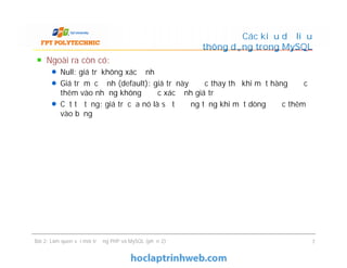Ngoài ra còn có:
Null: giá trị không xác định
Giá trị mặc định (default): giá trị này được thay thế khi một hàng được
thêm vào nhưng không được xác định giá trị
Cột tự tăng: giá trị của nó là số tự động tăng khi một dòng được thêm
vào bảng
Các kiểu dữ liệu
thông dụng trong MySQL
Ngoài ra còn có:
Null: giá trị không xác định
Giá trị mặc định (default): giá trị này được thay thế khi một hàng được
thêm vào nhưng không được xác định giá trị
Cột tự tăng: giá trị của nó là số tự động tăng khi một dòng được thêm
vào bảng
Bài 2: Làm quen với môi trường PHP và MySQL (phần 2) 7
 