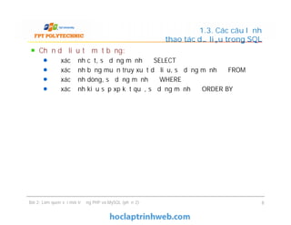 Chọn dữ liệu từ một bảng:
Để xác định cột, sử dụng mệnh đề SELECT
Để xác định bảng muốn truy xuất dữ liệu, sử dụng mệnh đề FROM
Để xác định dòng, sử dụng mệnh đề WHERE
Để xác định kiểu sắp xp kết quả, sử dụng mệnh đề ORDER BY
1.3. Các câu lệnh
thao tác dữ liệu trong SQL
Bài 2: Làm quen với môi trường PHP và MySQL (phần 2) 8
 