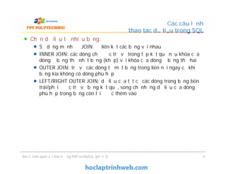 Chọn dữ liệu từ nhiều bảng:
Sử dụng mệnh đề JOIN để liên kết các bảng với nhau
INNER JOIN: các dòng chỉ được trả về trong tập kết quả nếu khóa của
dòng ở bảng thứ nhất bằng (khớp) với khóa của dòng ở bảng thứ hai
OUTER JOIN: trả về các dòng từ một bảng trong liên nối ngay cả khi
bảng kia không có dòng phù hợp
LEFT/RIGHT OUTER JOIN: dữ liệu của tất cả các dòng trong bảng bên
trái/phải được trả về bảng kết quả, song chỉ những dữ liệu của dòng
phù hợp trong bảng còn lại được thêm vào
Các câu lệnh
thao tác dữ liệu trong SQL
Chọn dữ liệu từ nhiều bảng:
Sử dụng mệnh đề JOIN để liên kết các bảng với nhau
INNER JOIN: các dòng chỉ được trả về trong tập kết quả nếu khóa của
dòng ở bảng thứ nhất bằng (khớp) với khóa của dòng ở bảng thứ hai
OUTER JOIN: trả về các dòng từ một bảng trong liên nối ngay cả khi
bảng kia không có dòng phù hợp
LEFT/RIGHT OUTER JOIN: dữ liệu của tất cả các dòng trong bảng bên
trái/phải được trả về bảng kết quả, song chỉ những dữ liệu của dòng
phù hợp trong bảng còn lại được thêm vào
Bài 2: Làm quen với môi trường PHP và MySQL (phần 2) 9
 