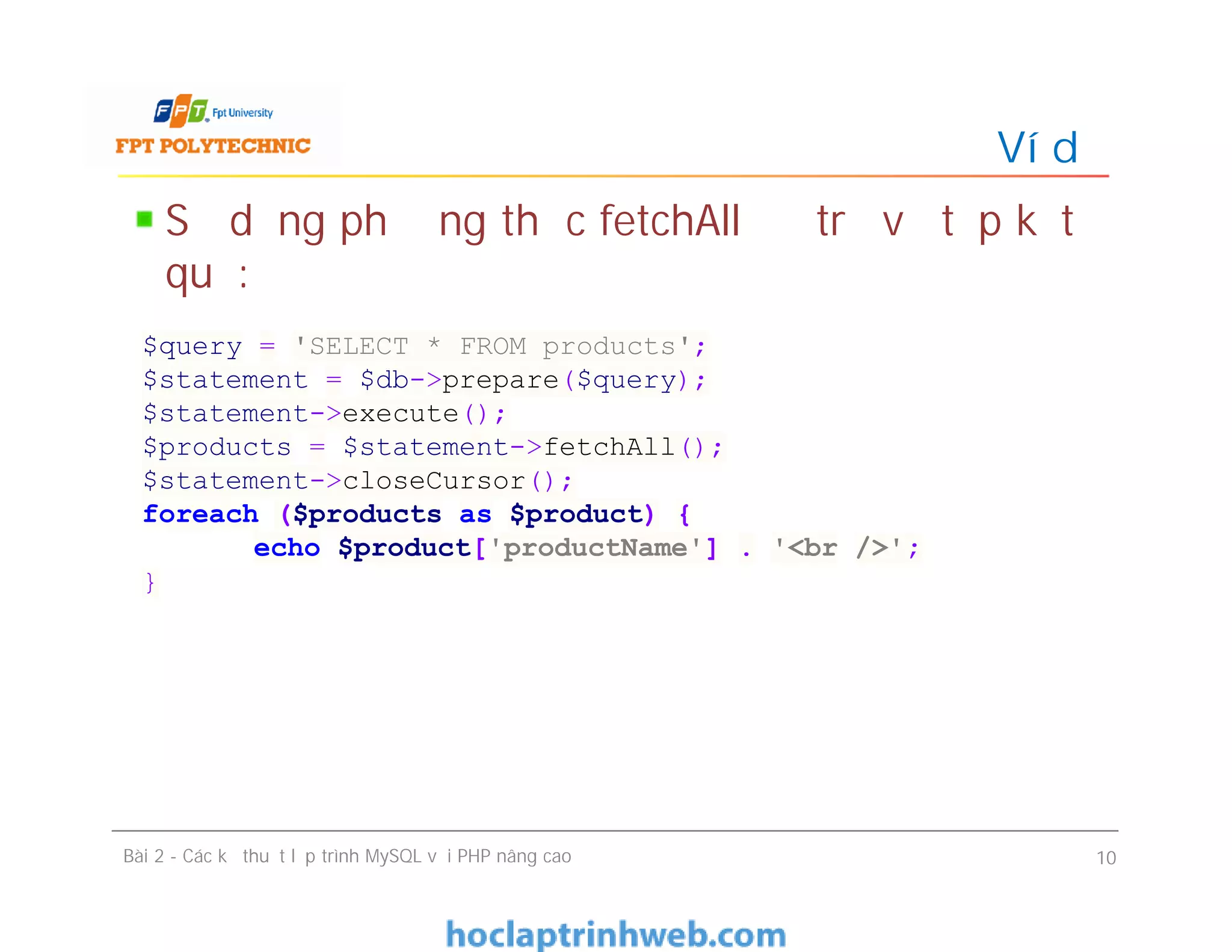Sử dụng phương thức fetchAll để trả về tập kết
quả:
Ví dụ
Bài 2 - Các kỹ thuật lập trình MySQL với PHP nâng cao 10
$query = 'SELECT * FROM products';
$statement = $db->prepare($query);
$statement->execute();
$products = $statement->fetchAll();
$statement->closeCursor();
foreach ($products as $product) {
echo $product['productName'] . '<br />';
}
 