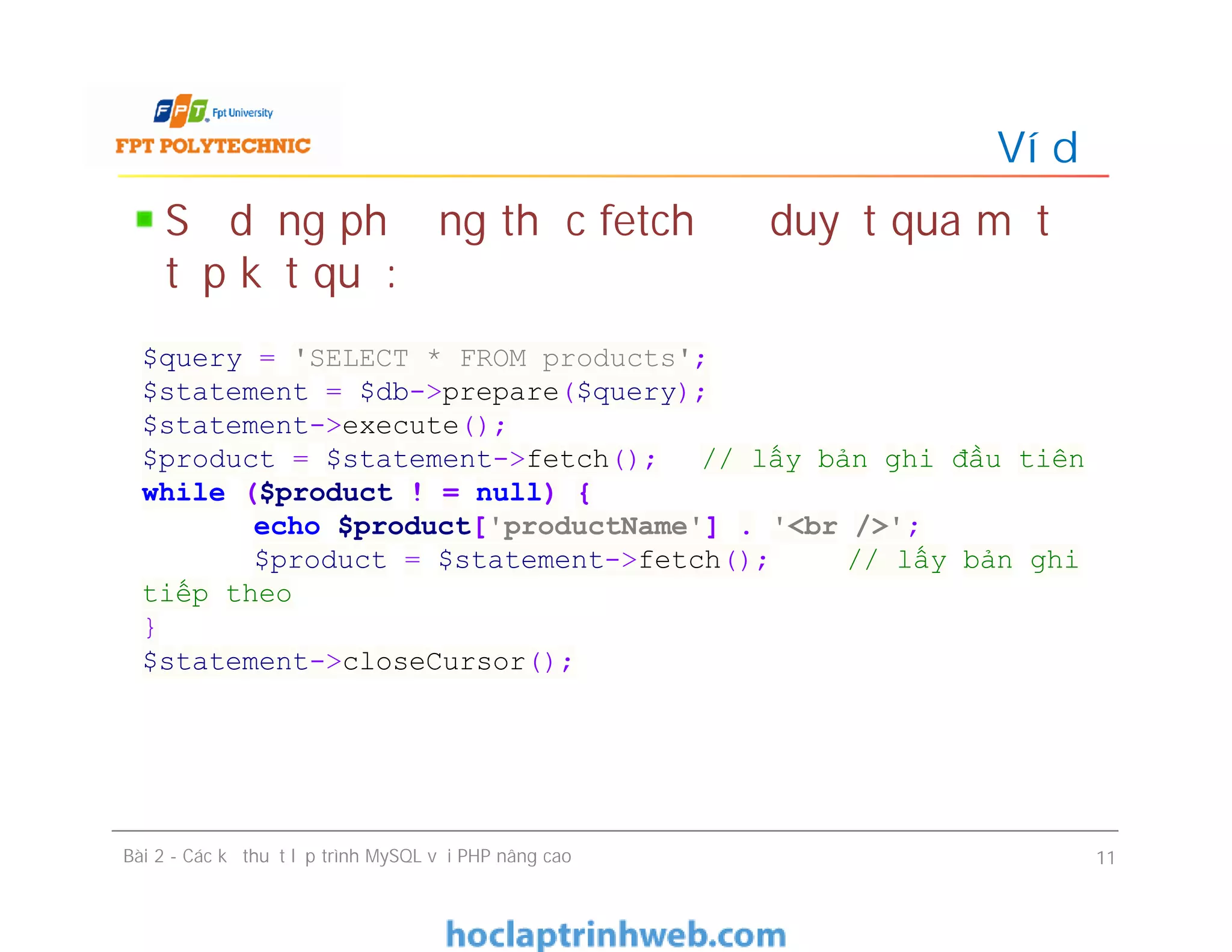 Sử dụng phương thức fetch để duyệt qua một
tập kết quả:
Ví dụ
Bài 2 - Các kỹ thuật lập trình MySQL với PHP nâng cao 11
$query = 'SELECT * FROM products';
$statement = $db->prepare($query);
$statement->execute();
$product = $statement->fetch(); // lấy bản ghi đầu tiên
while ($product ! = null) {
echo $product['productName'] . '<br />';
$product = $statement->fetch(); // lấy bản ghi
tiếp theo
}
$statement->closeCursor();
 