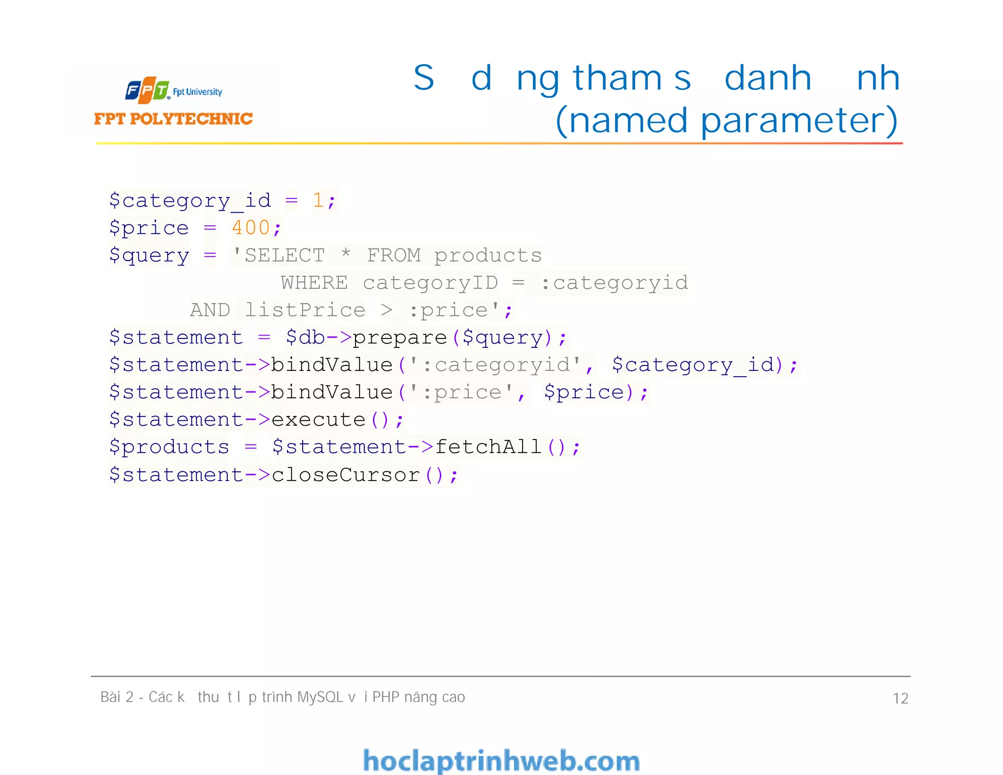 Sử dụng tham số danh định
(named parameter)
Bài 2 - Các kỹ thuật lập trình MySQL với PHP nâng cao 12
$category_id = 1;
$price = 400;
$query = 'SELECT * FROM products
WHERE categoryID = :categoryid
AND listPrice > :price';
$statement = $db->prepare($query);
$statement->bindValue(':categoryid', $category_id);
$statement->bindValue(':price', $price);
$statement->execute();
$products = $statement->fetchAll();
$statement->closeCursor();
 
