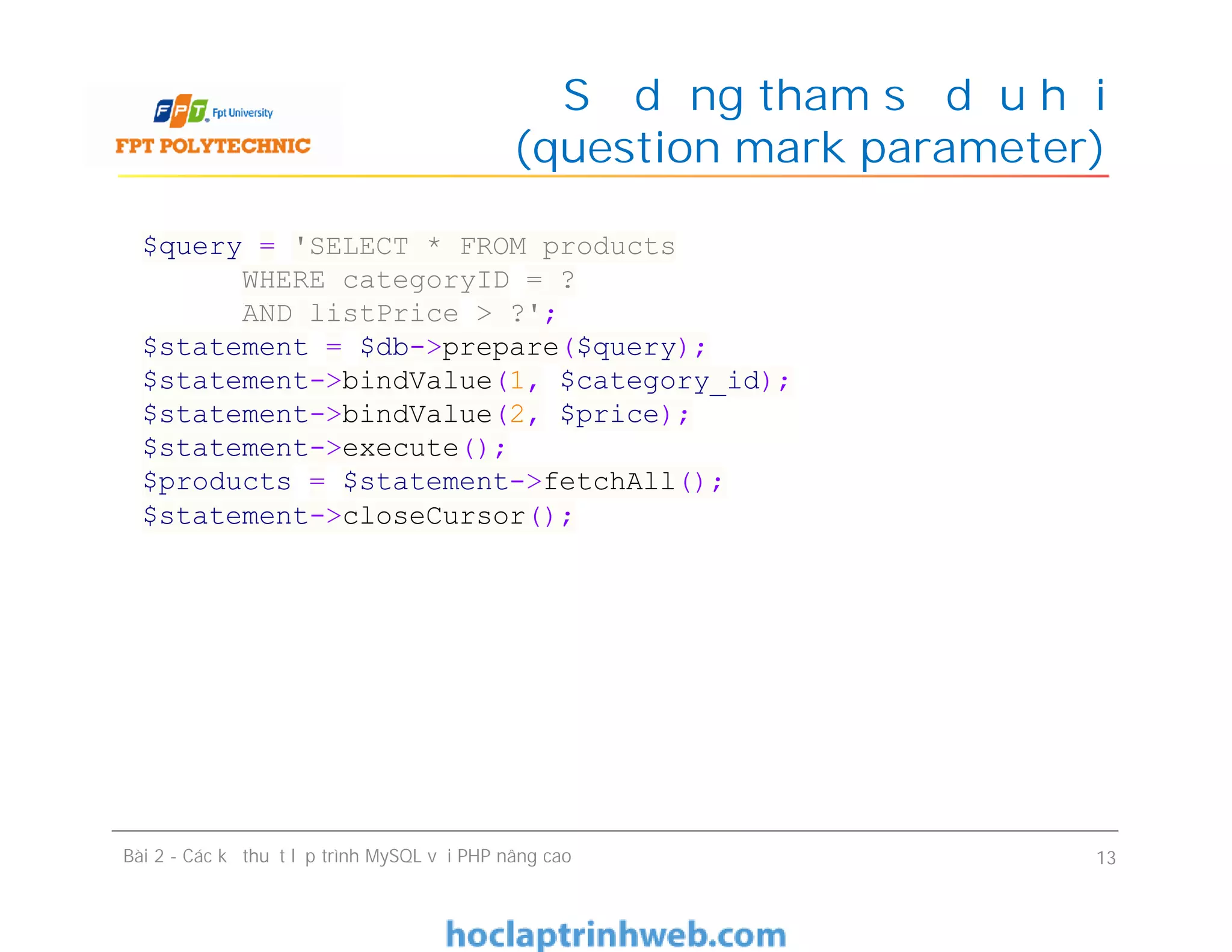 Sử dụng tham số dấu hỏi
(question mark parameter)
Bài 2 - Các kỹ thuật lập trình MySQL với PHP nâng cao 13
$query = 'SELECT * FROM products
WHERE categoryID = ?
AND listPrice > ?';
$statement = $db->prepare($query);
$statement->bindValue(1, $category_id);
$statement->bindValue(2, $price);
$statement->execute();
$products = $statement->fetchAll();
$statement->closeCursor();
 