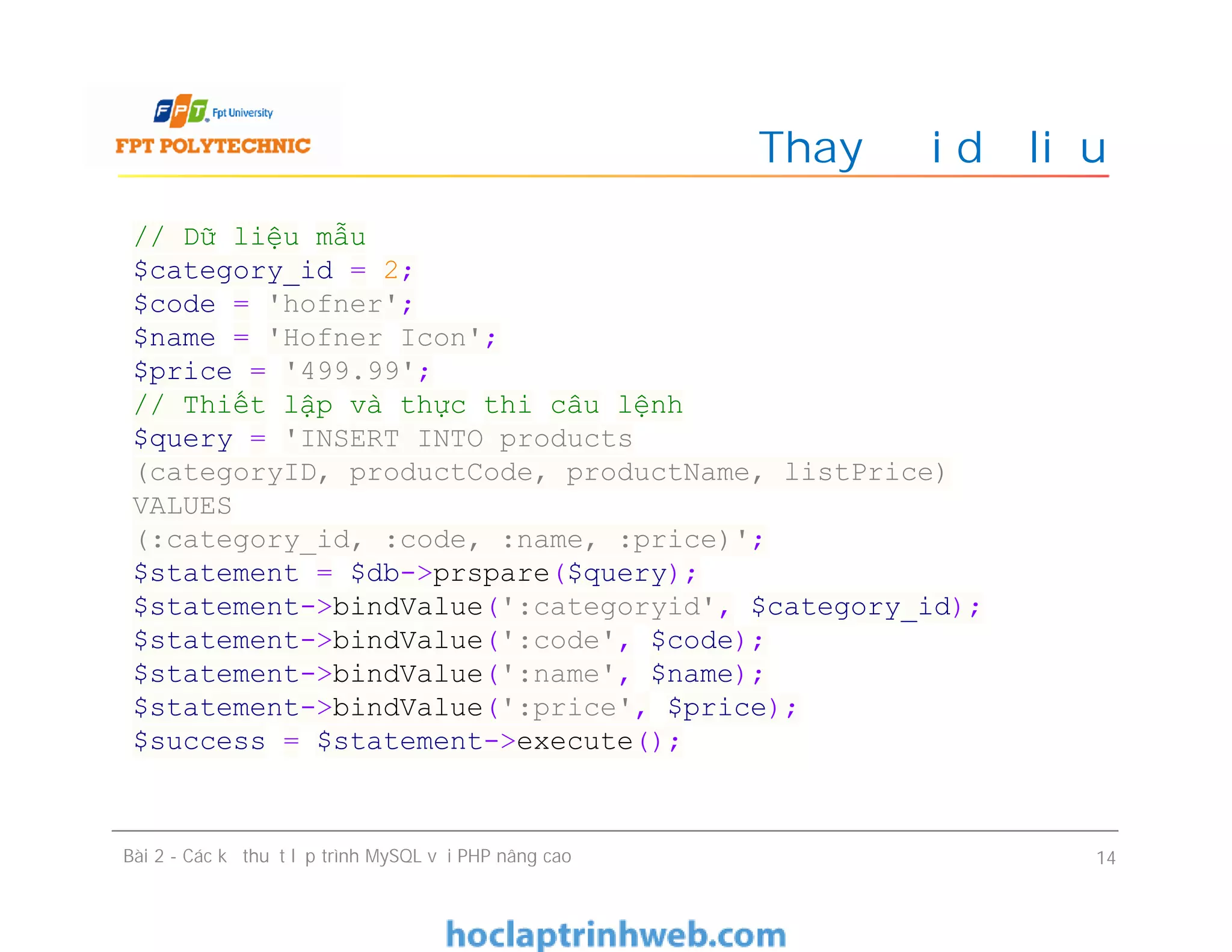 Thay đổi dữ liệu
Bài 2 - Các kỹ thuật lập trình MySQL với PHP nâng cao 14
// Dữ liệu mẫu
$category_id = 2;
$code = 'hofner';
$name = 'Hofner Icon';
$price = '499.99';
// Thiết lập và thực thi câu lệnh
$query = 'INSERT INTO products
(categoryID, productCode, productName, listPrice)
VALUES
(:category_id, :code, :name, :price)';
$statement = $db->prspare($query);
$statement->bindValue(':categoryid', $category_id);
$statement->bindValue(':code', $code);
$statement->bindValue(':name', $name);
$statement->bindValue(':price', $price);
$success = $statement->execute();
 
