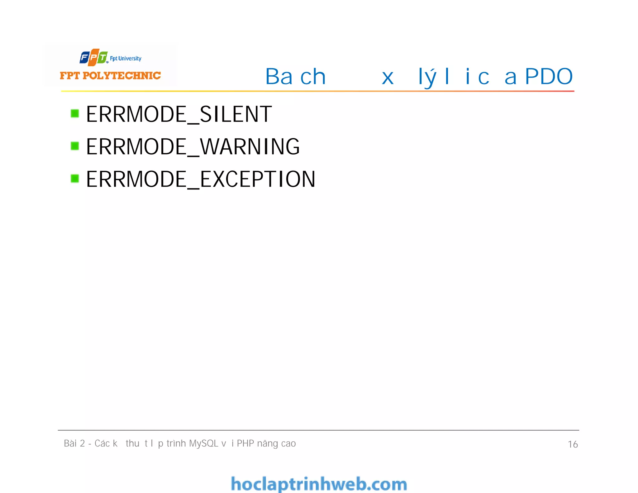 ERRMODE_SILENT
ERRMODE_WARNING
ERRMODE_EXCEPTION
Ba chế độ xử lý lỗi của PDO
Bài 2 - Các kỹ thuật lập trình MySQL với PHP nâng cao 16
 